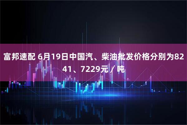富邦速配 6月19日中国汽、柴油批发价格分别为8241、7229元／吨