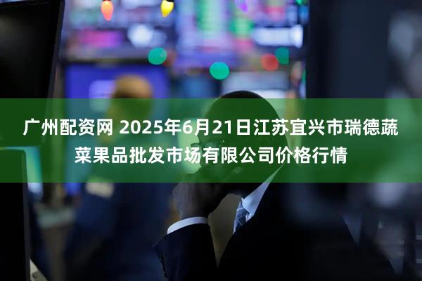 广州配资网 2025年6月21日江苏宜兴市瑞德蔬菜果品批发市场有限公司价格行情
