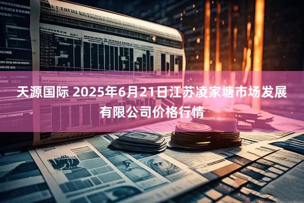 天源国际 2025年6月21日江苏凌家塘市场发展有限公司价格行情