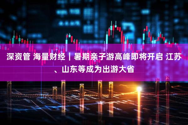 深资管 海量财经｜暑期亲子游高峰即将开启 江苏、山东等成为出游大省