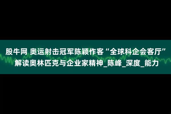 股牛网 奥运射击冠军陈颖作客“全球科企会客厅” 解读奥林匹克与企业家精神_陈峰_深度_能力