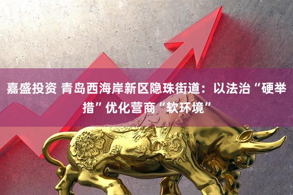 嘉盛投资 青岛西海岸新区隐珠街道：以法治“硬举措”优化营商“软环境”