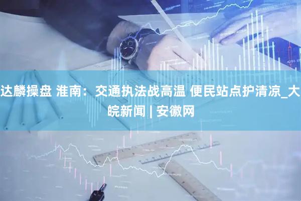 达麟操盘 淮南：交通执法战高温 便民站点护清凉_大皖新闻 | 安徽网