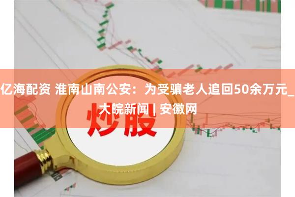 亿海配资 淮南山南公安：为受骗老人追回50余万元_大皖新闻 | 安徽网