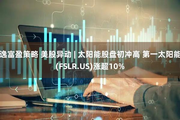 逸富盈策略 美股异动 | 太阳能股盘初冲高 第一太阳能(FSLR.US)涨超10%