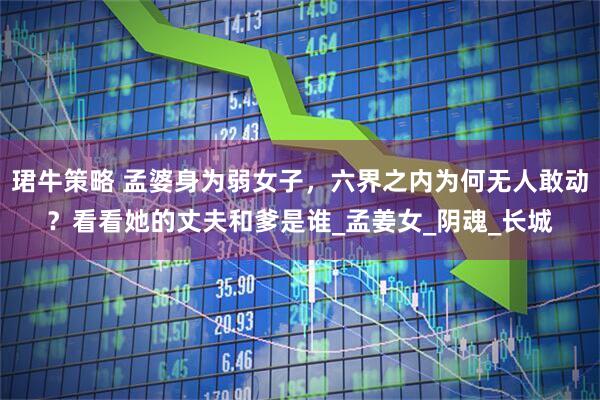珺牛策略 孟婆身为弱女子，六界之内为何无人敢动？看看她的丈夫和爹是谁_孟姜女_阴魂_长城