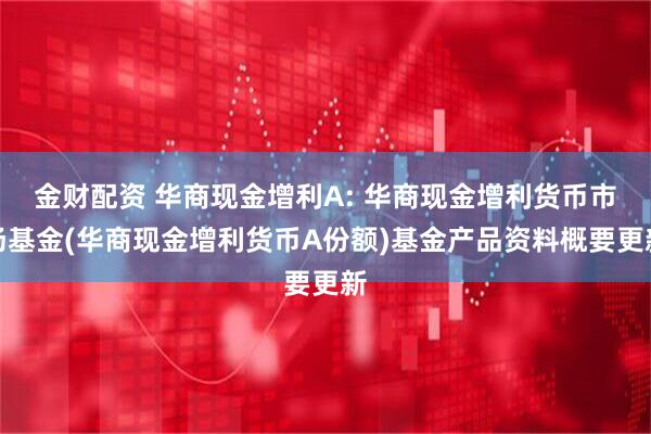 金财配资 华商现金增利A: 华商现金增利货币市场基金(华商现金增利货币A份额)基金产品资料概要更新