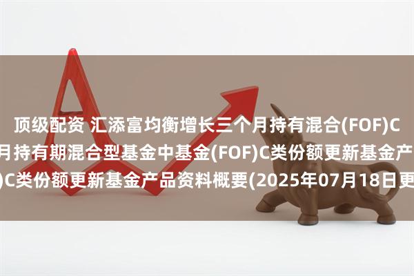 顶级配资 汇添富均衡增长三个月持有混合(FOF)C: 汇添富均衡增长三个月持有期混合型基金中基金(FOF)C类份额更新基金产品资料概要(2025年07月18日更新)