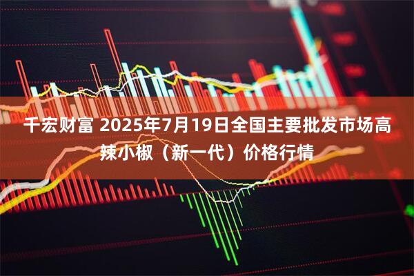 千宏财富 2025年7月19日全国主要批发市场高辣小椒（新一代）价格行情