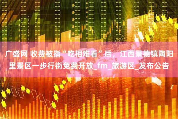 广盛网 收费被指“吃相难看”后，江西景德镇陶阳里景区一步行街免费开放_fm_旅游区_发布公告