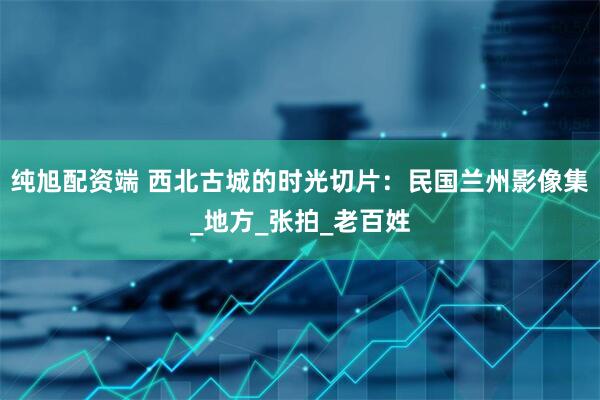 纯旭配资端 西北古城的时光切片：民国兰州影像集_地方_张拍_老百姓