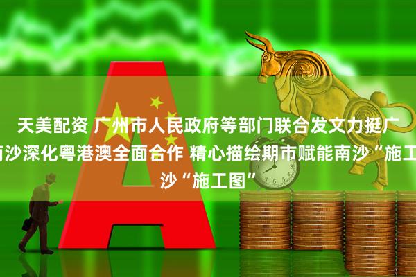 天美配资 广州市人民政府等部门联合发文力挺广州南沙深化粤港澳全面合作 精心描绘期市赋能南沙“施工图”