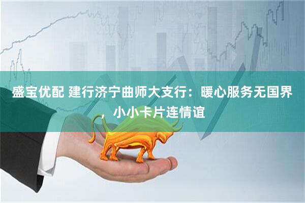 盛宝优配 建行济宁曲师大支行：暖心服务无国界，小小卡片连情谊