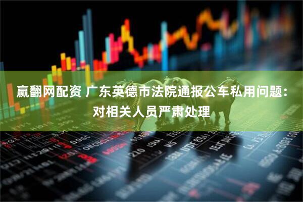 赢翻网配资 广东英德市法院通报公车私用问题：对相关人员严肃处理