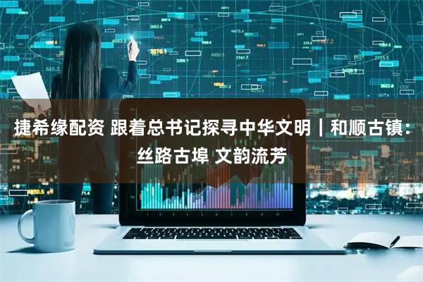 捷希缘配资 跟着总书记探寻中华文明｜和顺古镇：丝路古埠 文韵流芳