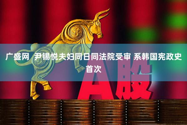广盛网  尹锡悦夫妇同日同法院受审 系韩国宪政史首次