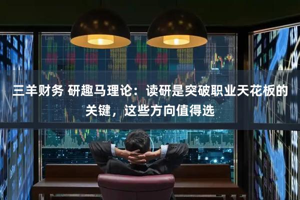 三羊财务 研趣马理论：读研是突破职业天花板的关键，这些方向值得选