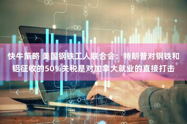 快牛策略 美国钢铁工人联合会：特朗普对钢铁和铝征收的50%关税是对加拿大就业的直接打击