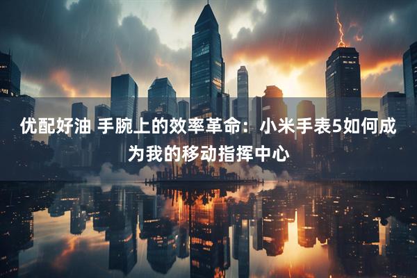 优配好油 手腕上的效率革命：小米手表5如何成为我的移动指挥中心