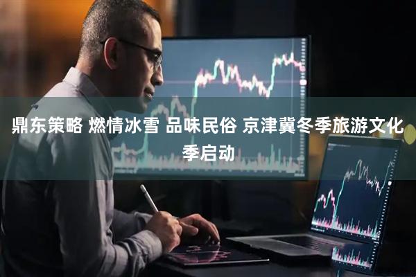 鼎东策略 燃情冰雪 品味民俗 京津冀冬季旅游文化季启动