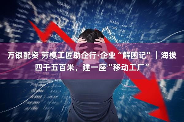万银配资 劳模工匠助企行·企业“解困记”｜海拔四千五百米，建一座“移动工厂”