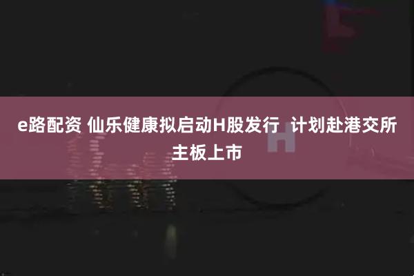 e路配资 仙乐健康拟启动H股发行  计划赴港交所主板上市